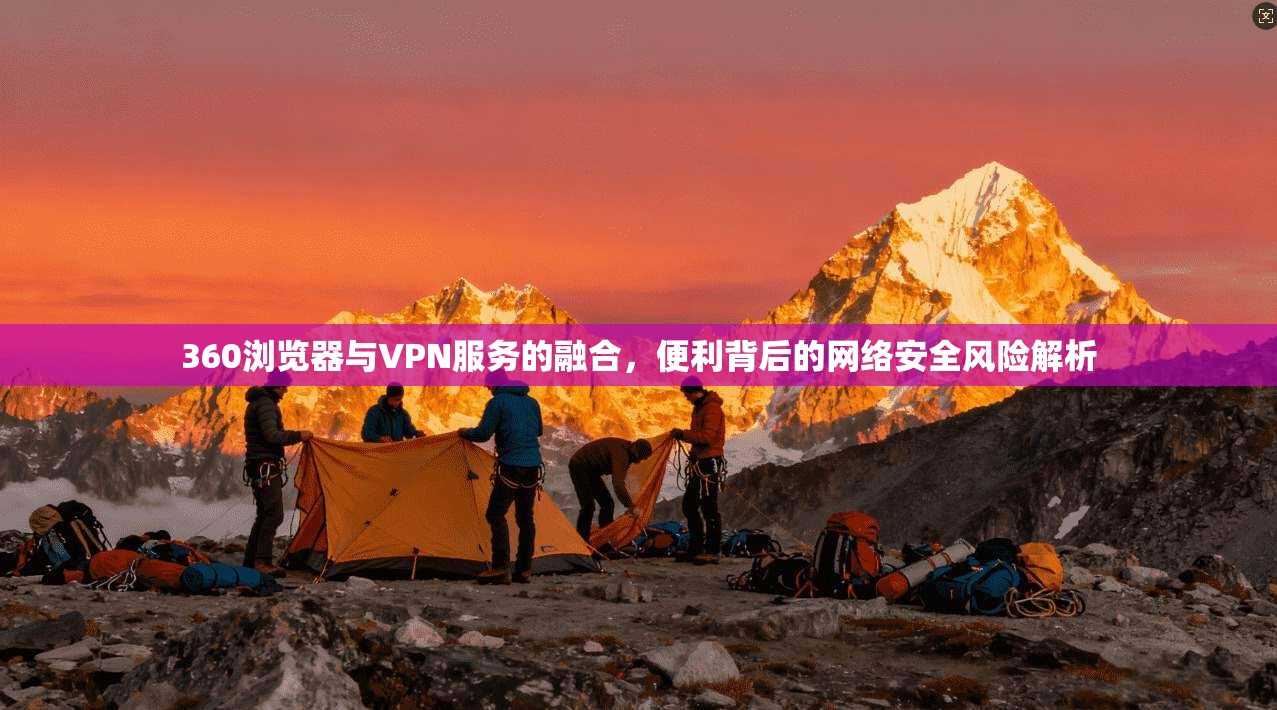 360浏览器与VPN服务的融合，便利背后的网络安全风险解析