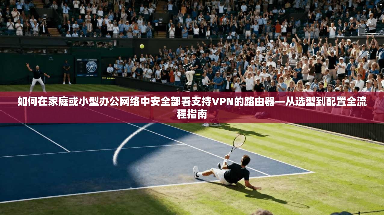 如何在家庭或小型办公网络中安全部署支持VPN的路由器—从选型到配置全流程指南