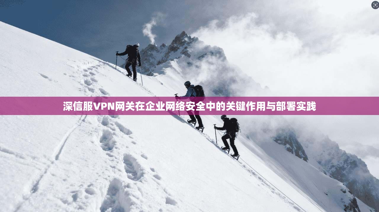深信服VPN网关在企业网络安全中的关键作用与部署实践