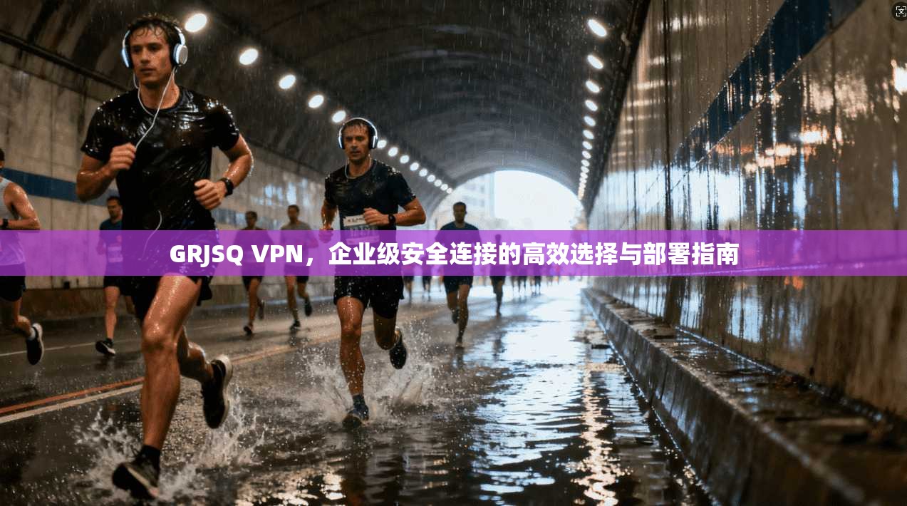 GRJSQ VPN，企业级安全连接的高效选择与部署指南