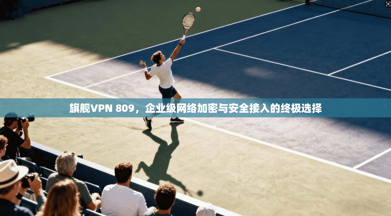 旗舰VPN 809，企业级网络加密与安全接入的终极选择