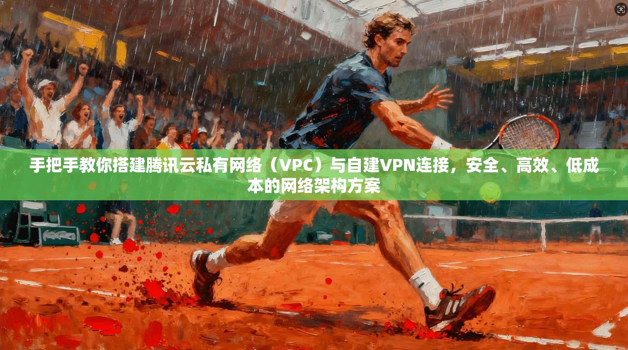 手把手教你搭建腾讯云私有网络（VPC）与自建VPN连接，安全、高效、低成本的网络架构方案