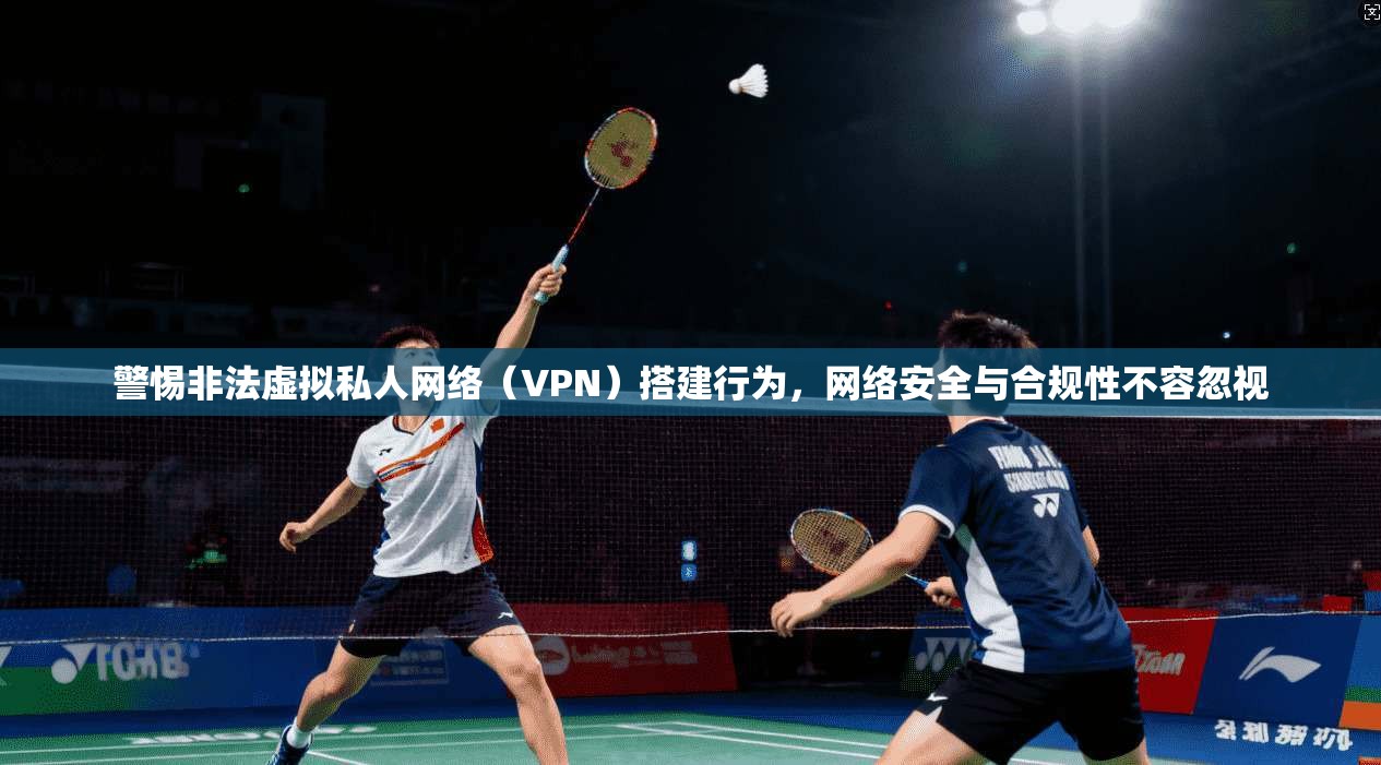 警惕非法虚拟私人网络（VPN）搭建行为，网络安全与合规性不容忽视