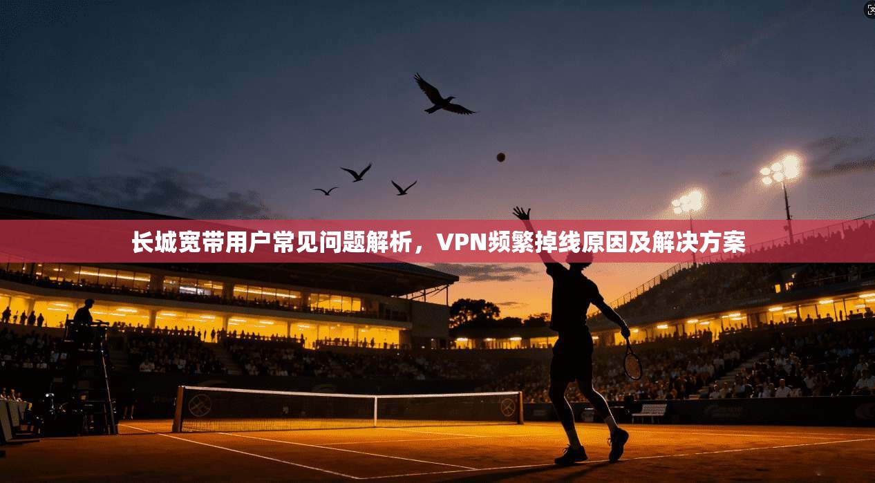 长城宽带用户常见问题解析，VPN频繁掉线原因及解决方案