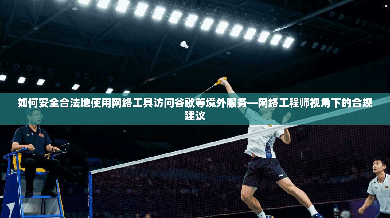 如何安全合法地使用网络工具访问谷歌等境外服务—网络工程师视角下的合规建议