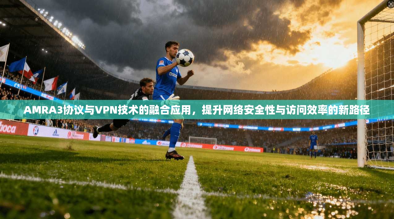 AMRA3协议与VPN技术的融合应用，提升网络安全性与访问效率的新路径