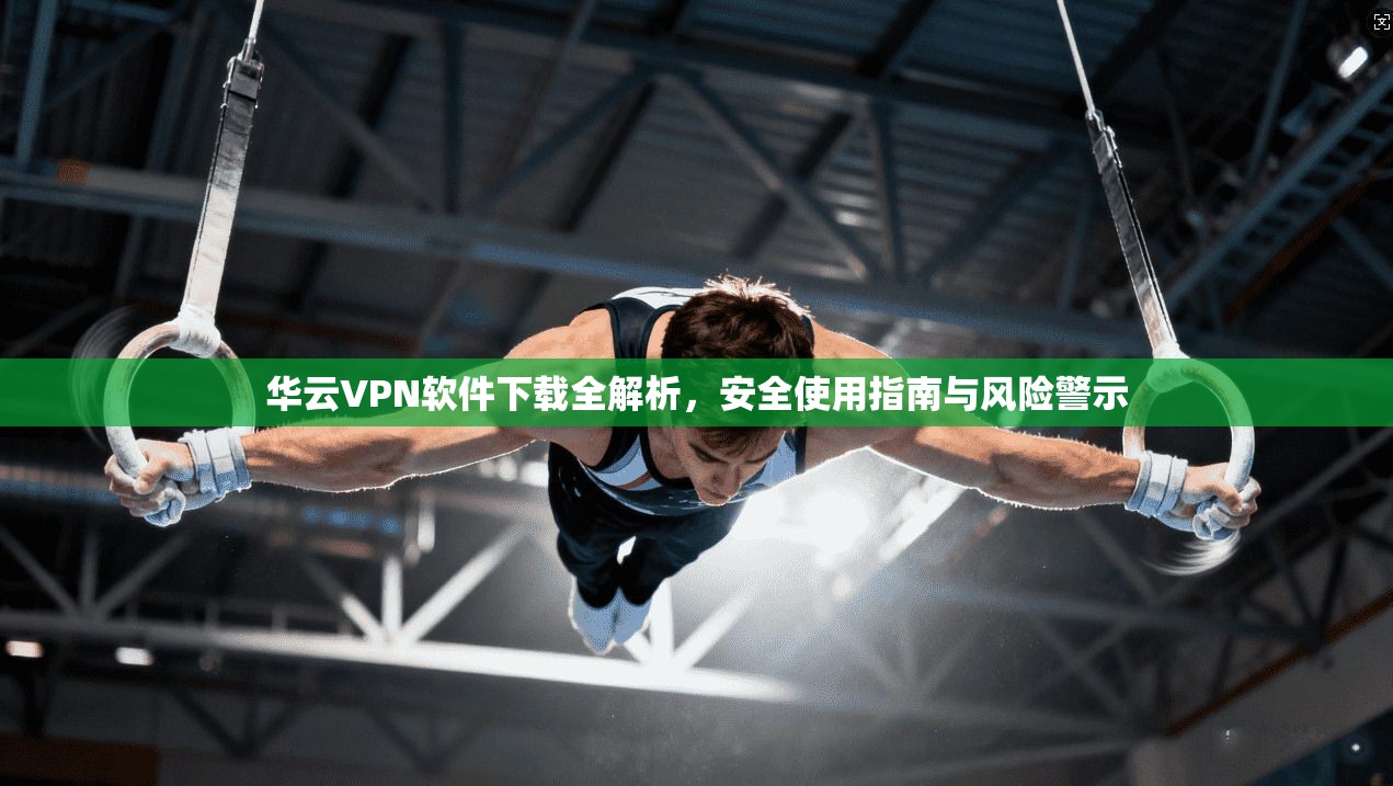 华云VPN软件下载全解析，安全使用指南与风险警示