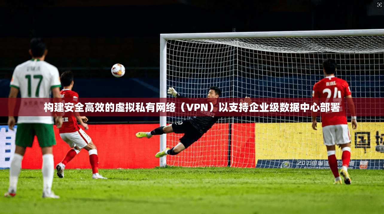 构建安全高效的虚拟私有网络（VPN）以支持企业级数据中心部署