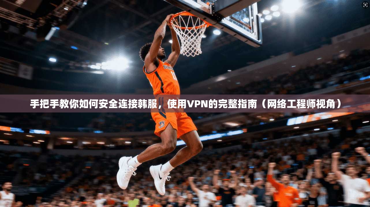 手把手教你如何安全连接韩服，使用VPN的完整指南（网络工程师视角）