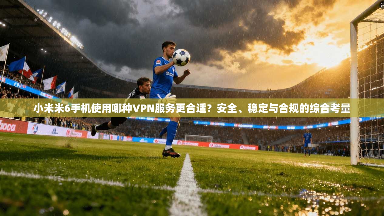 小米米6手机使用哪种VPN服务更合适？安全、稳定与合规的综合考量