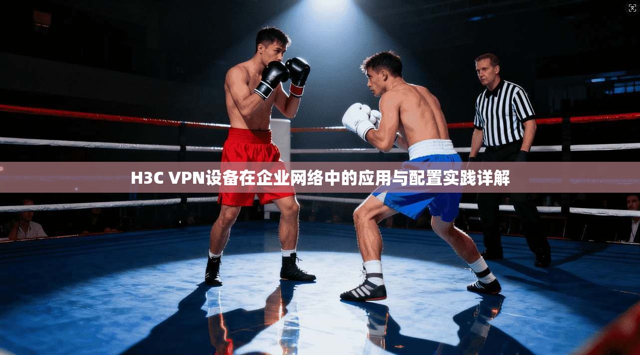 H3C VPN设备在企业网络中的应用与配置实践详解