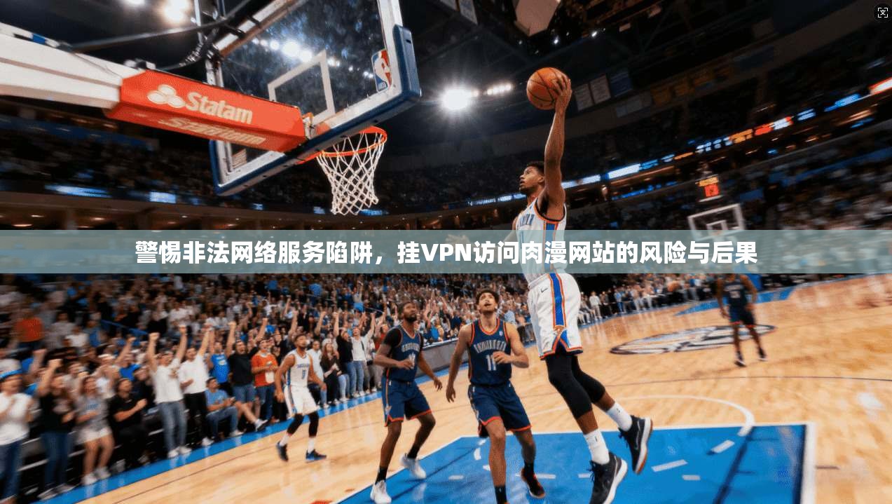 警惕非法网络服务陷阱，挂VPN访问肉漫网站的风险与后果