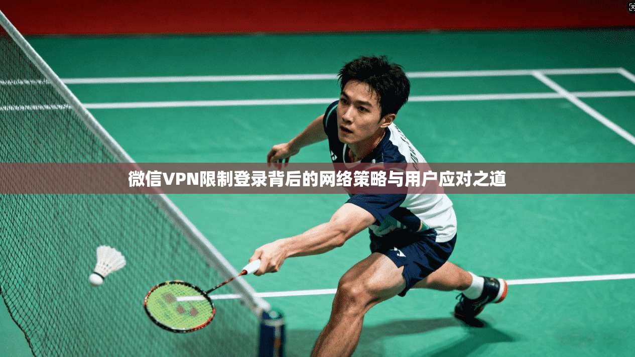 微信VPN限制登录背后的网络策略与用户应对之道