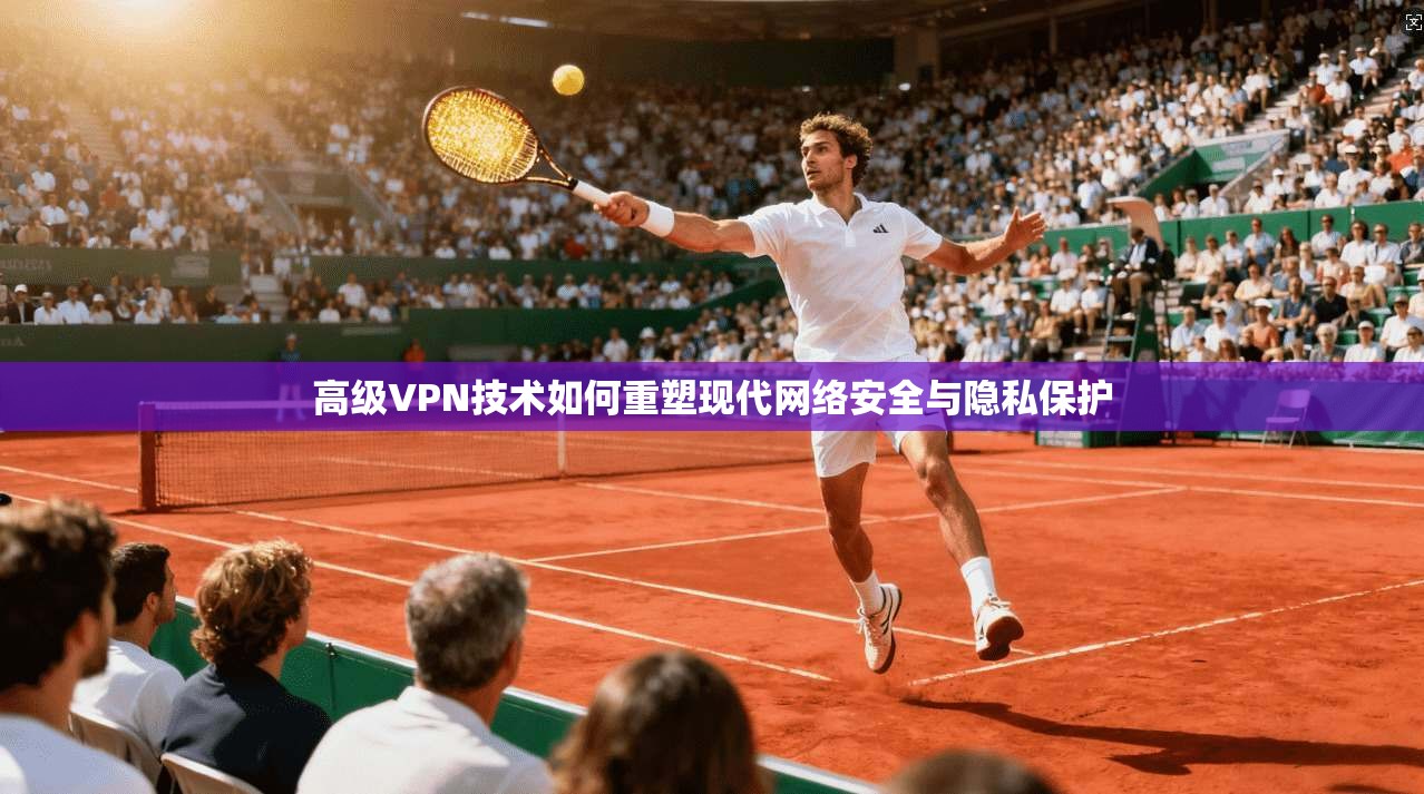 高级VPN技术如何重塑现代网络安全与隐私保护