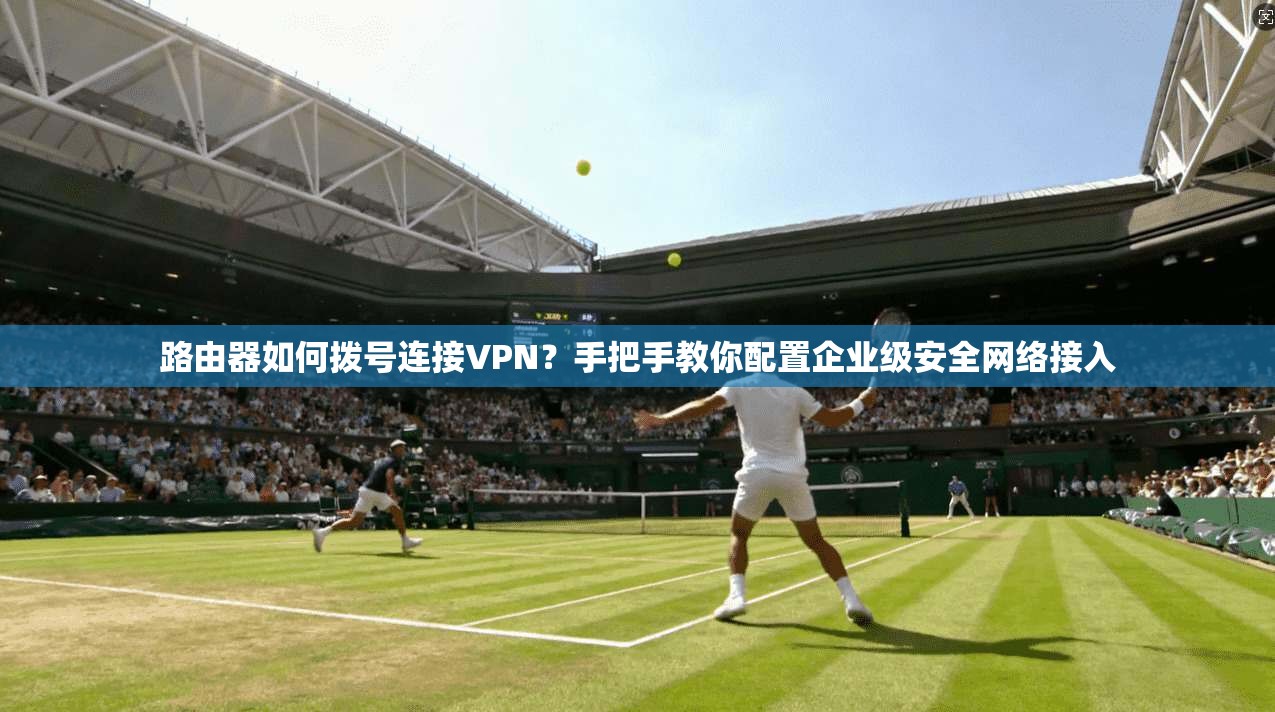 路由器如何拨号连接VPN？手把手教你配置企业级安全网络接入