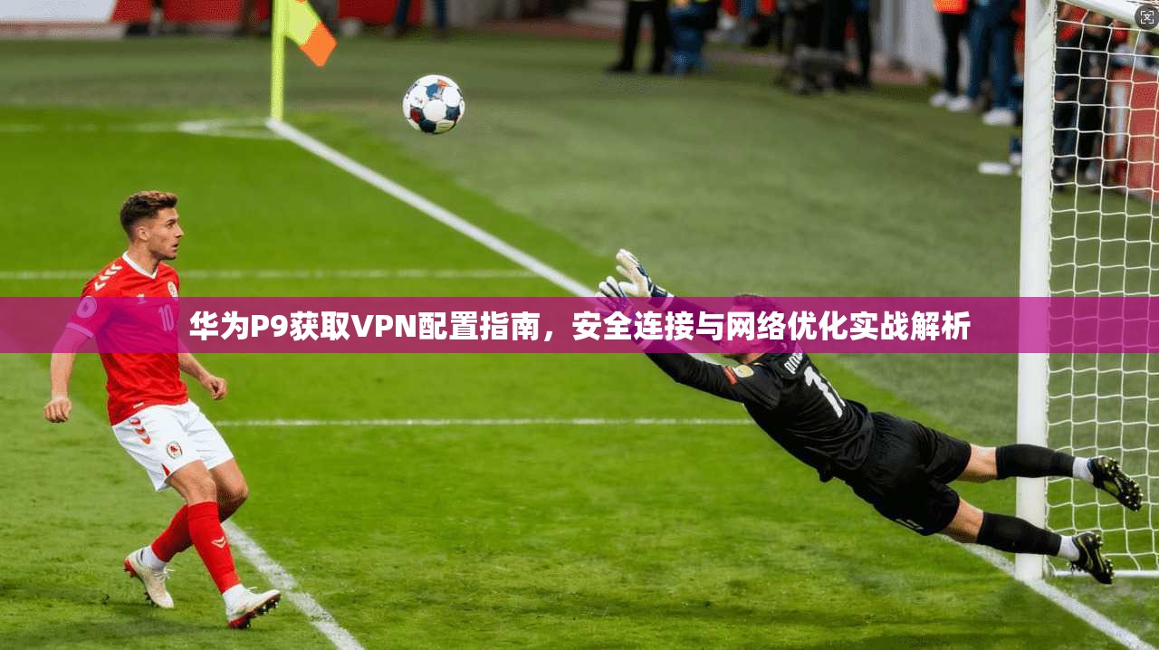 华为P9获取VPN配置指南，安全连接与网络优化实战解析