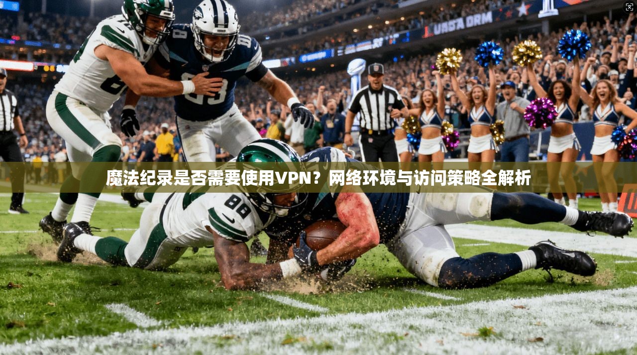 魔法纪录是否需要使用VPN？网络环境与访问策略全解析