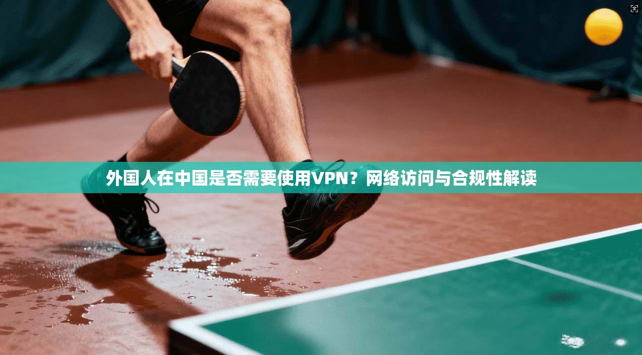 外国人在中国是否需要使用VPN？网络访问与合规性解读