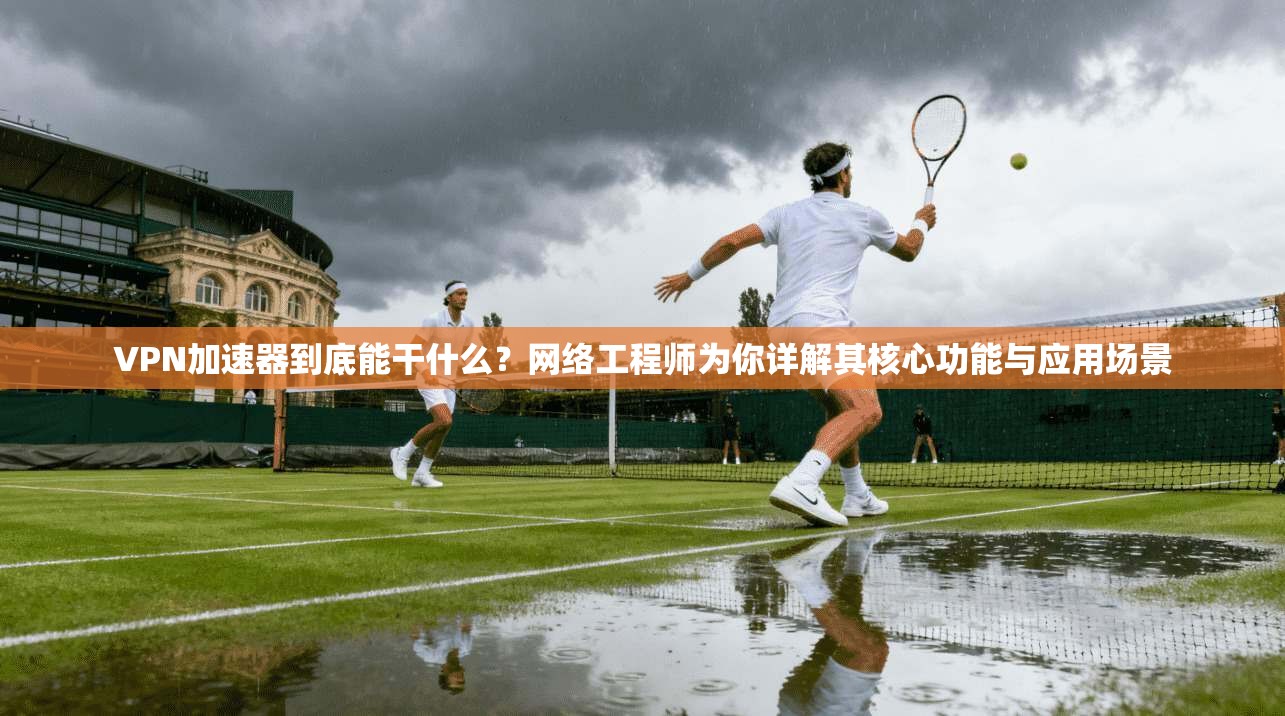 VPN加速器到底能干什么？网络工程师为你详解其核心功能与应用场景
