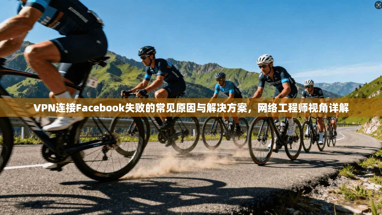 VPN连接Facebook失败的常见原因与解决方案，网络工程师视角详解