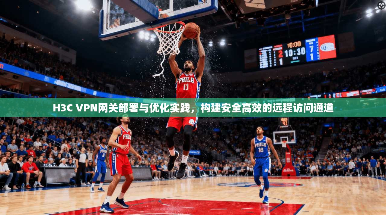 H3C VPN网关部署与优化实践，构建安全高效的远程访问通道