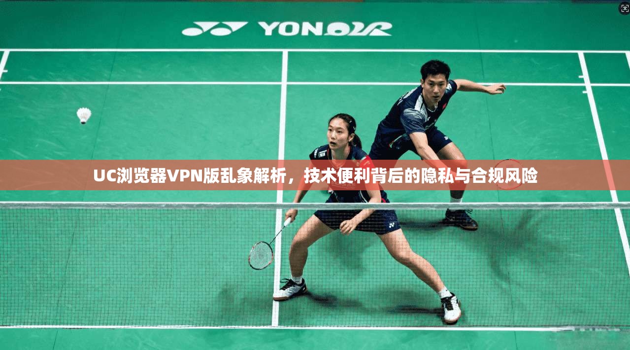 UC浏览器VPN版乱象解析，技术便利背后的隐私与合规风险