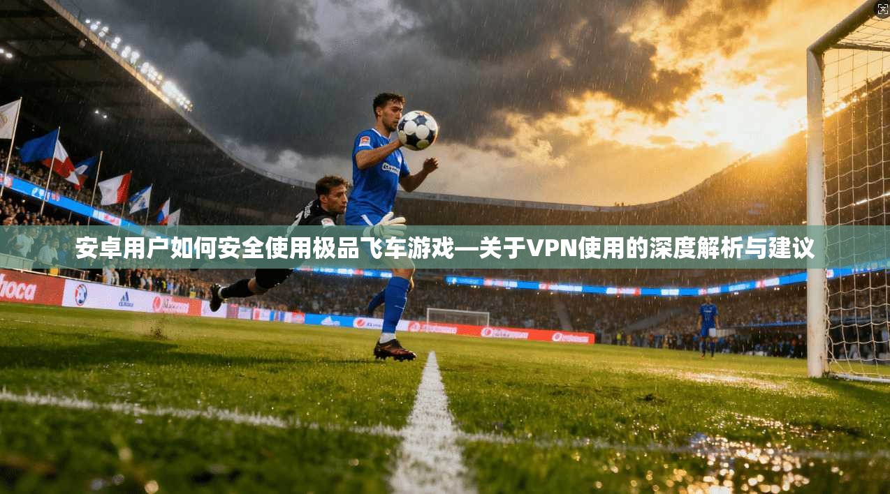安卓用户如何安全使用极品飞车游戏—关于VPN使用的深度解析与建议