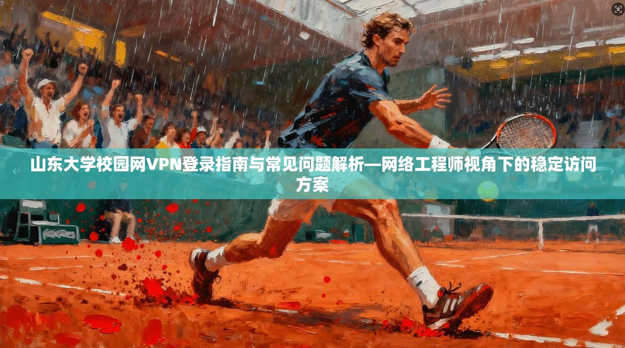 山东大学校园网VPN登录指南与常见问题解析—网络工程师视角下的稳定访问方案