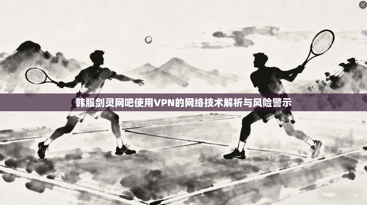 韩服剑灵网吧使用VPN的网络技术解析与风险警示