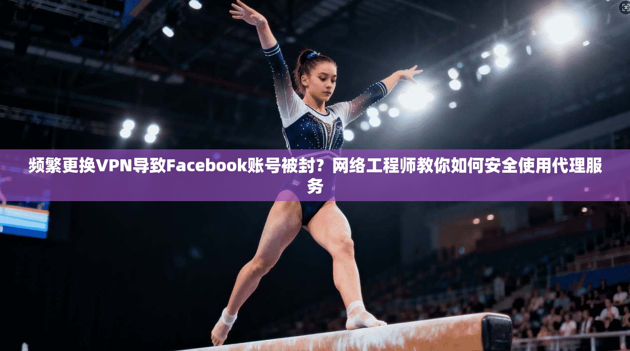 频繁更换VPN导致Facebook账号被封？网络工程师教你如何安全使用代理服务