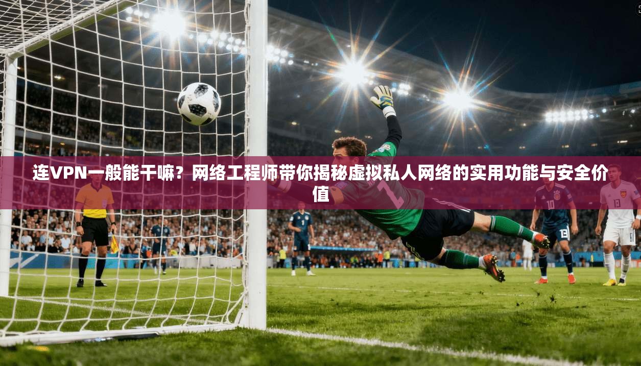 连VPN一般能干嘛？网络工程师带你揭秘虚拟私人网络的实用功能与安全价值