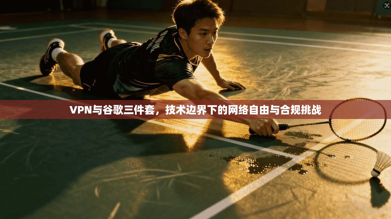 VPN与谷歌三件套，技术边界下的网络自由与合规挑战