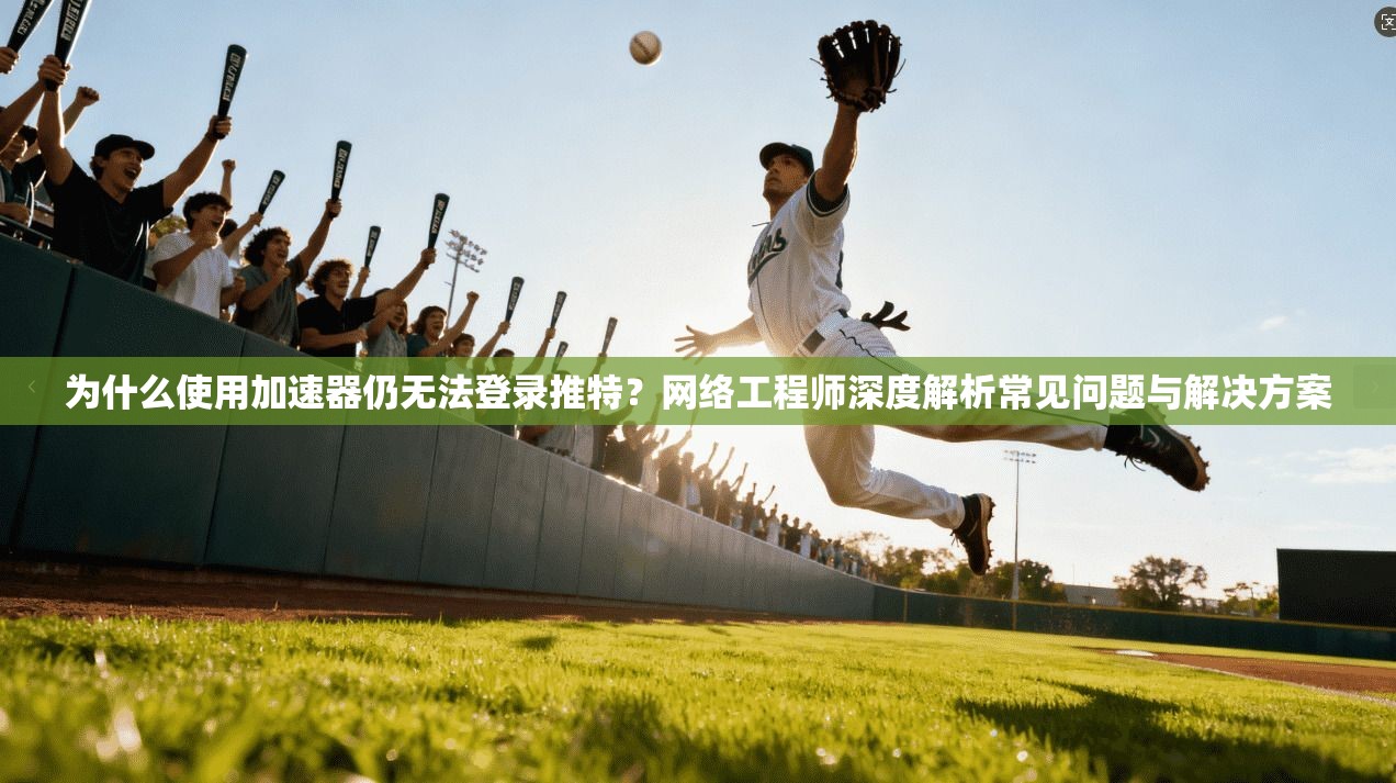 为什么使用加速器仍无法登录推特？网络工程师深度解析常见问题与解决方案