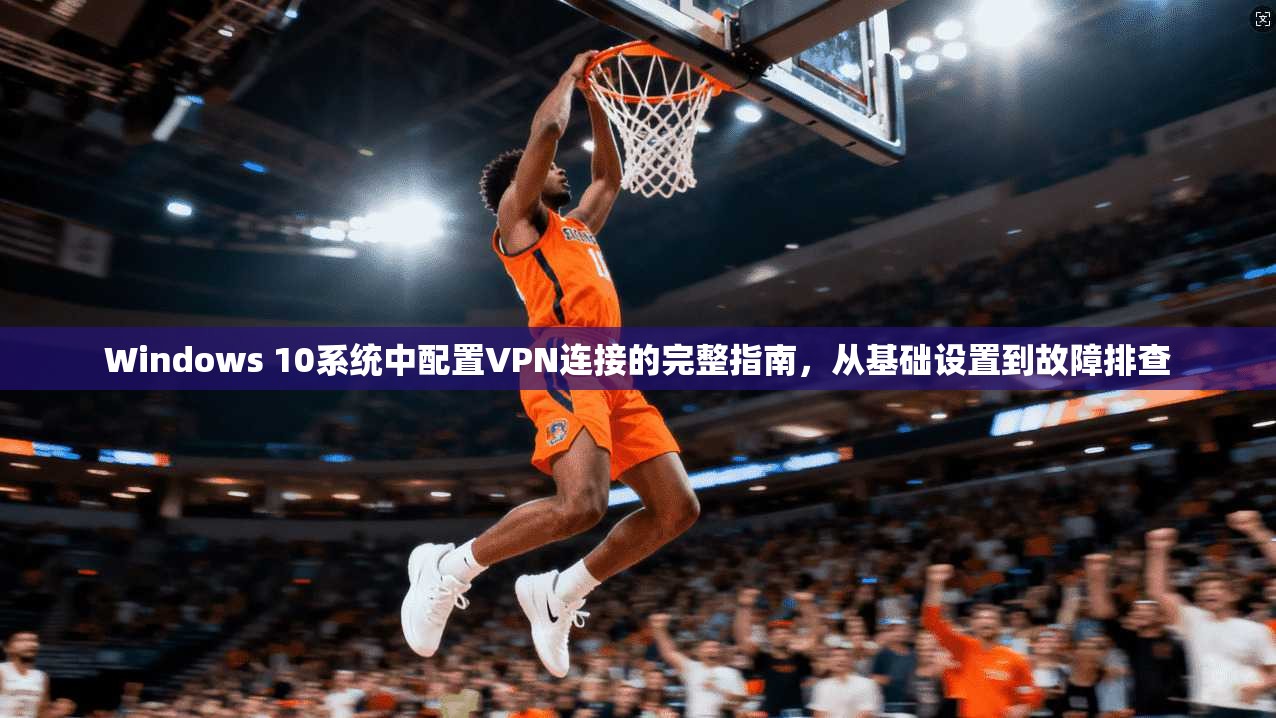 Windows 10系统中配置VPN连接的完整指南，从基础设置到故障排查