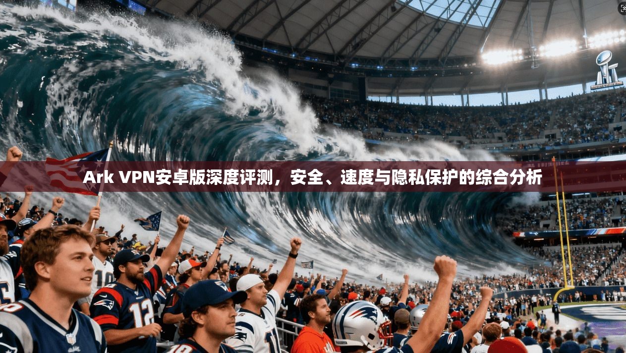 Ark VPN安卓版深度评测，安全、速度与隐私保护的综合分析