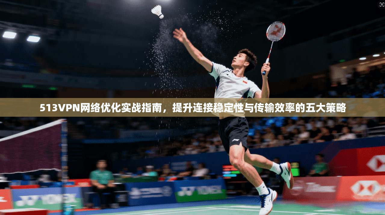 513VPN网络优化实战指南，提升连接稳定性与传输效率的五大策略
