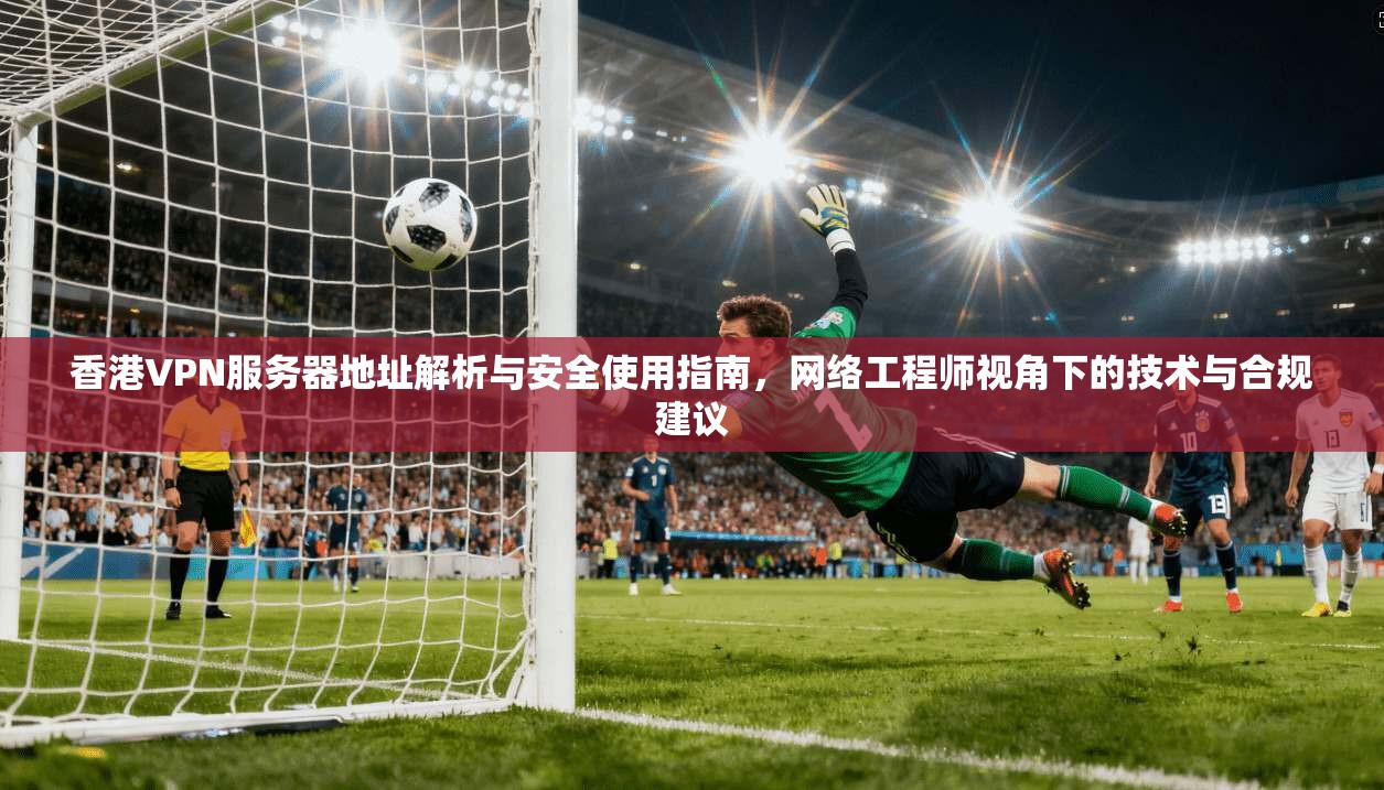 香港VPN服务器地址解析与安全使用指南，网络工程师视角下的技术与合规建议