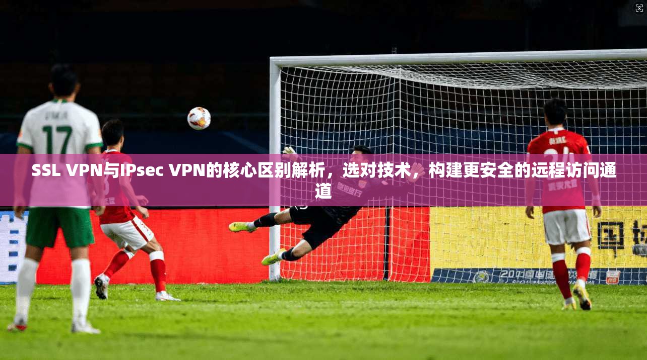 SSL VPN与IPsec VPN的核心区别解析，选对技术，构建更安全的远程访问通道