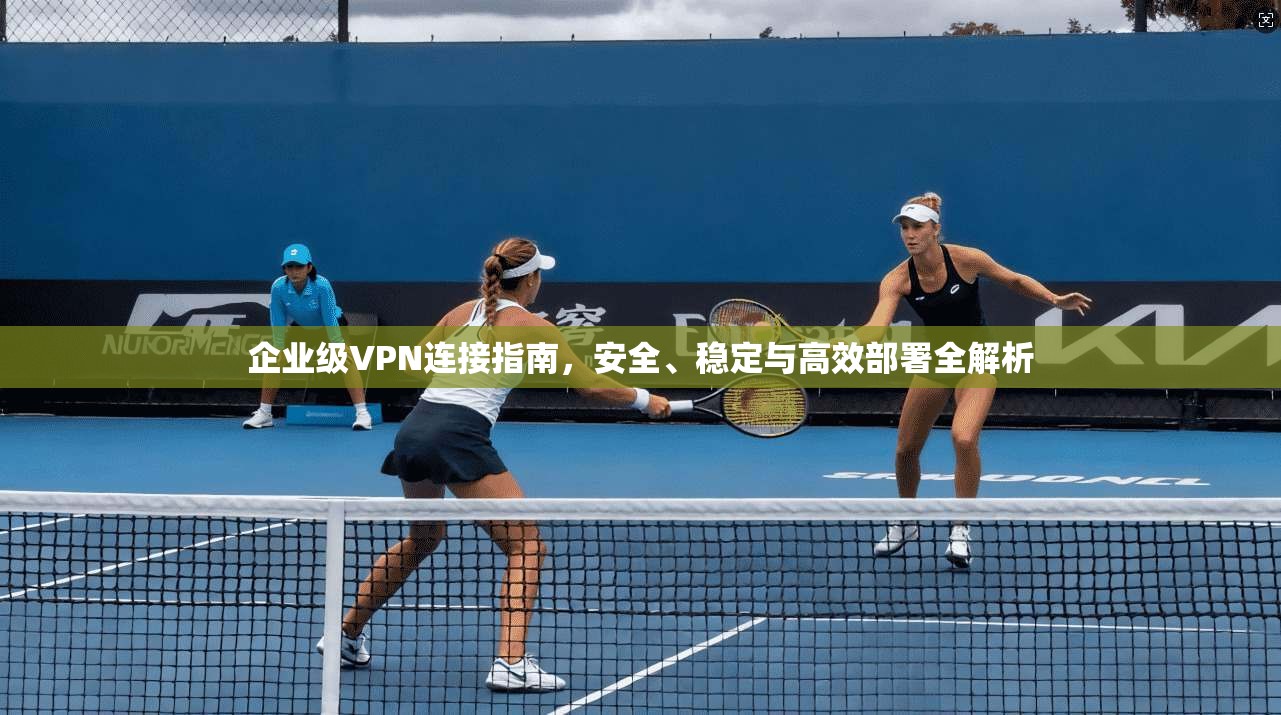 企业级VPN连接指南，安全、稳定与高效部署全解析