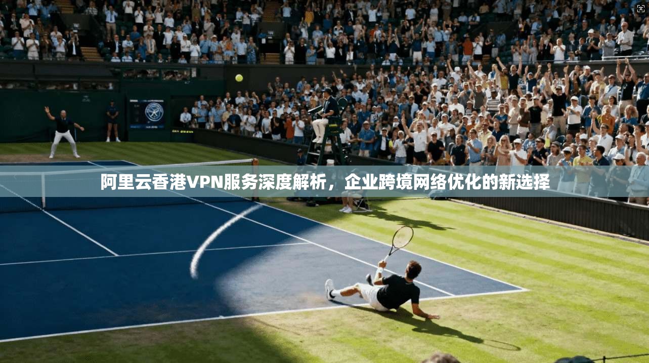 阿里云香港VPN服务深度解析，企业跨境网络优化的新选择