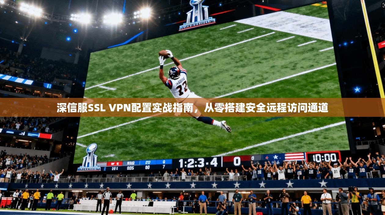 深信服SSL VPN配置实战指南，从零搭建安全远程访问通道