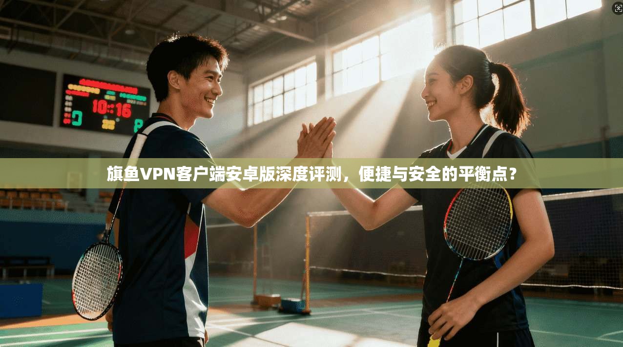 旗鱼VPN客户端安卓版深度评测，便捷与安全的平衡点？