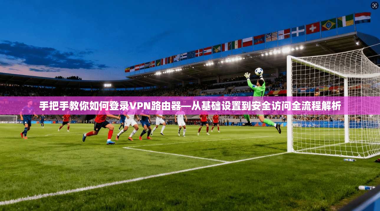 手把手教你如何登录VPN路由器—从基础设置到安全访问全流程解析