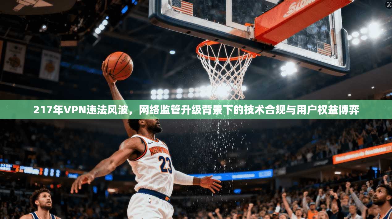 217年VPN违法风波，网络监管升级背景下的技术合规与用户权益博弈