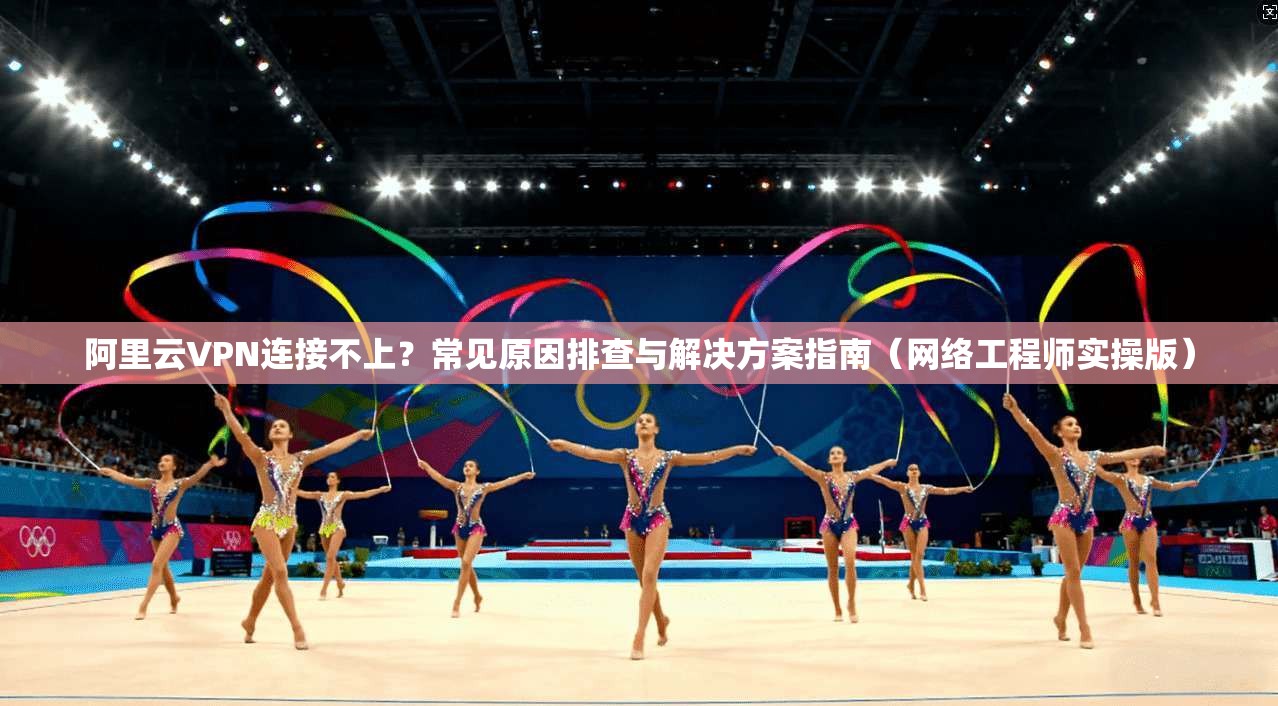 阿里云VPN连接不上？常见原因排查与解决方案指南（网络工程师实操版）