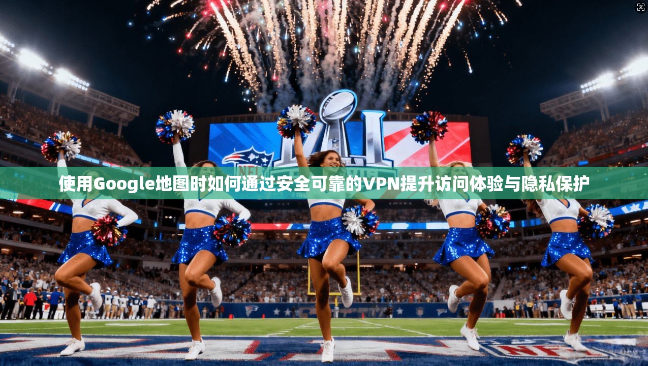 使用Google地图时如何通过安全可靠的VPN提升访问体验与隐私保护