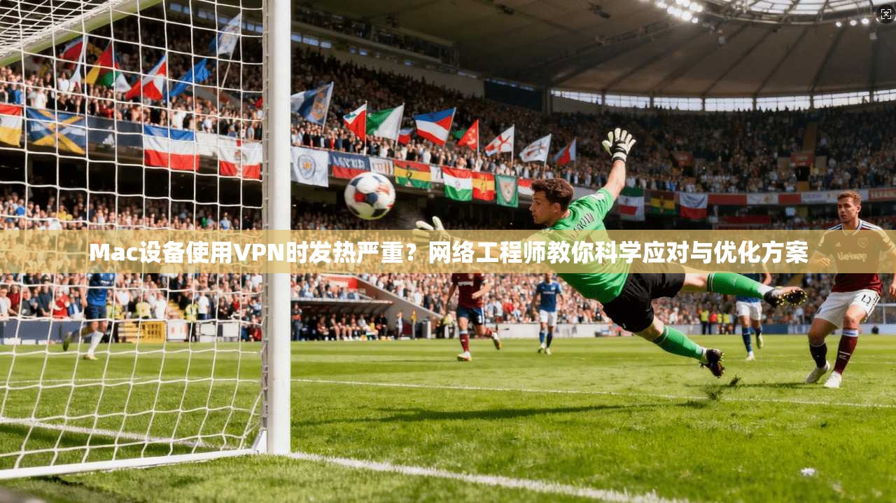 Mac设备使用VPN时发热严重？网络工程师教你科学应对与优化方案