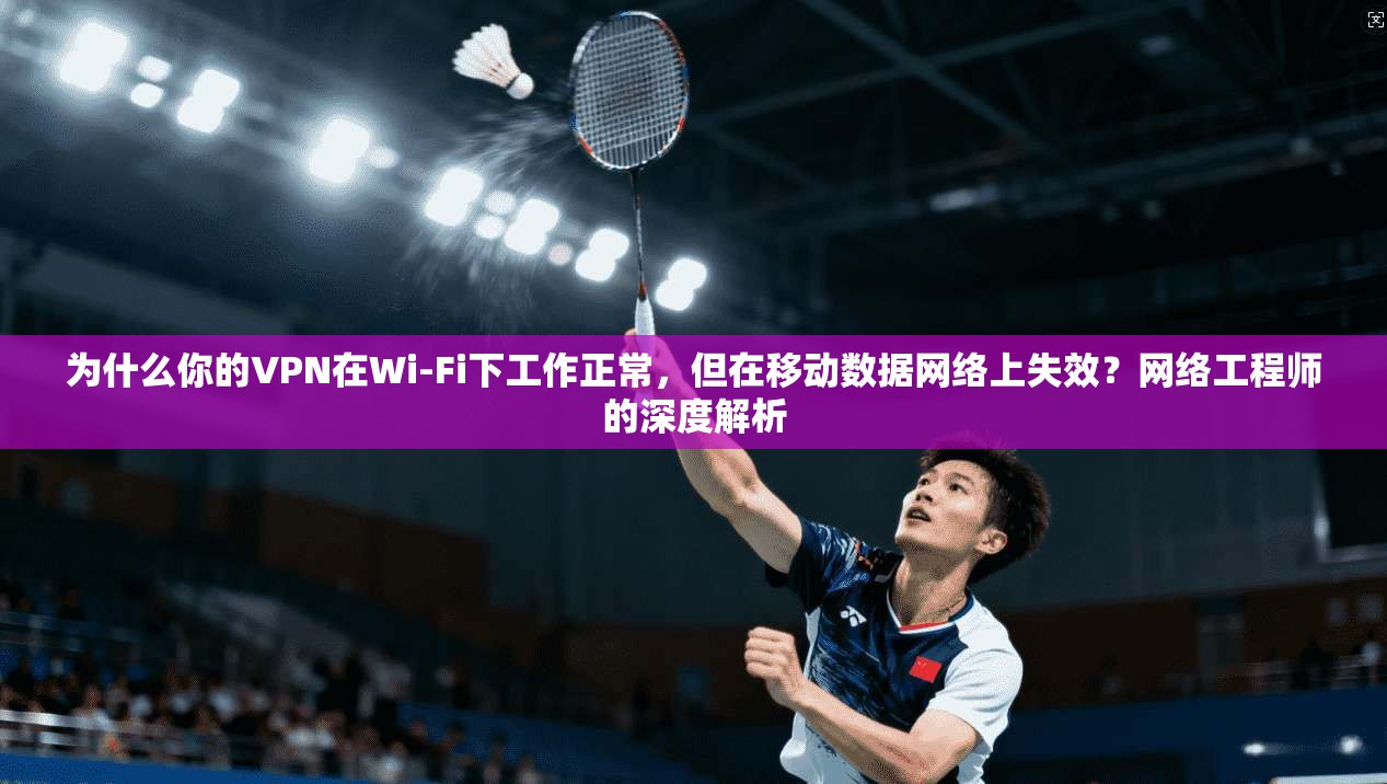 为什么你的VPN在Wi-Fi下工作正常，但在移动数据网络上失效？网络工程师的深度解析