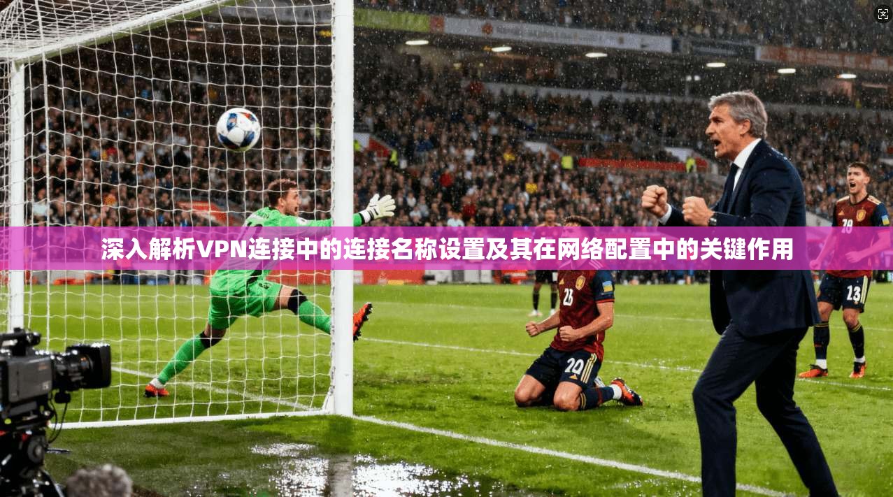 深入解析VPN连接中的连接名称设置及其在网络配置中的关键作用