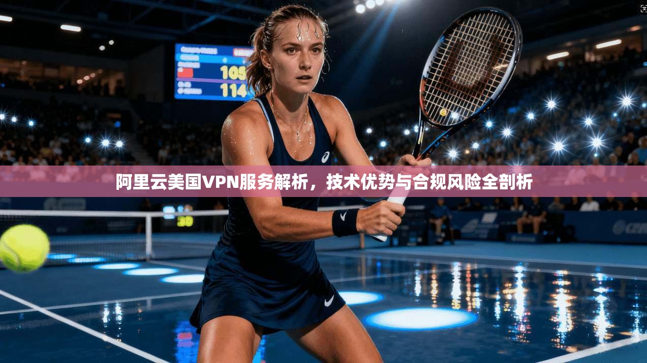 阿里云美国VPN服务解析，技术优势与合规风险全剖析